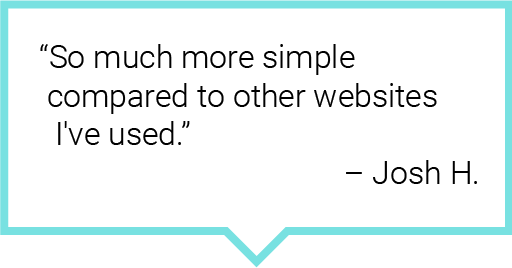 So much more simple compared to other websites I've used.– Josh H.